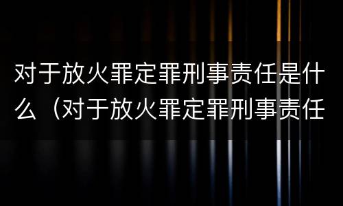 对于放火罪定罪刑事责任是什么（对于放火罪定罪刑事责任是什么意思）