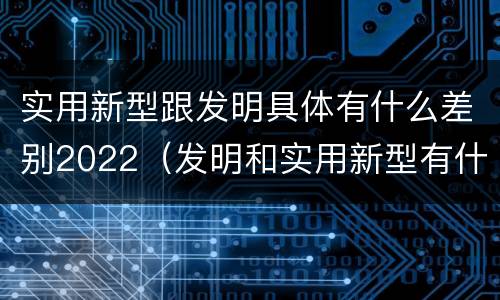 实用新型跟发明具体有什么差别2022（发明和实用新型有什么区别）