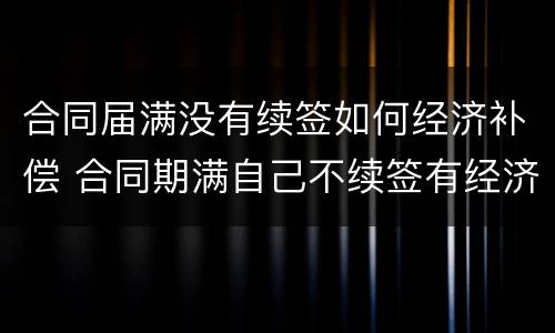 合同届满没有续签如何经济补偿 合同期满自己不续签有经济补偿吗