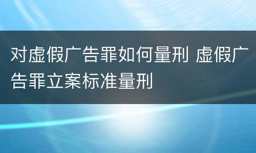 对虚假广告罪如何量刑 虚假广告罪立案标准量刑