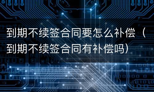 到期不续签合同要怎么补偿（到期不续签合同有补偿吗）