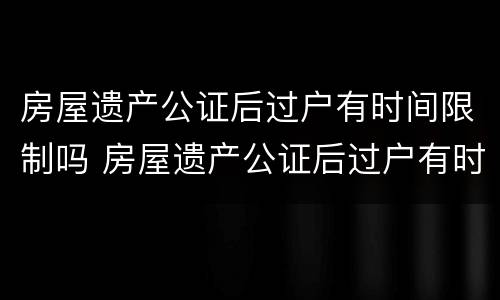 房屋遗产公证后过户有时间限制吗 房屋遗产公证后过户有时间限制吗怎么办