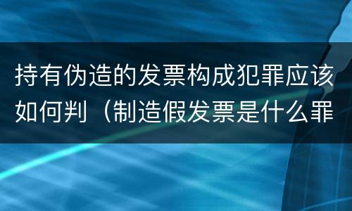 持有伪造的发票构成犯罪应该如何判（制造假发票是什么罪名）