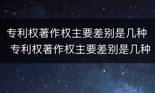 专利权著作权主要差别是几种 专利权著作权主要差别是几种形式