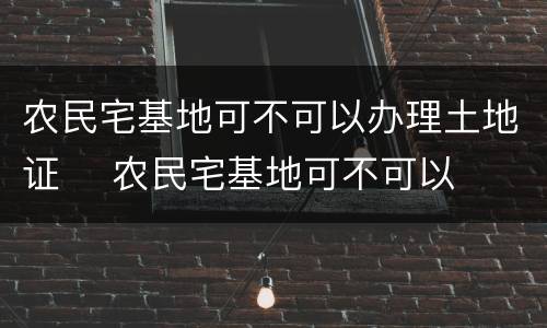 农民宅基地可不可以办理土地证	 农民宅基地可不可以办理土地证呢