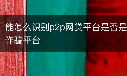 能怎么识别p2p网贷平台是否是诈骗平台