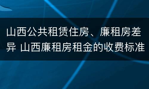 山西公共租赁住房、廉租房差异 山西廉租房租金的收费标准