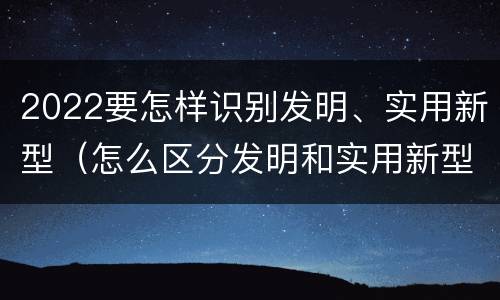 2022要怎样识别发明、实用新型（怎么区分发明和实用新型）