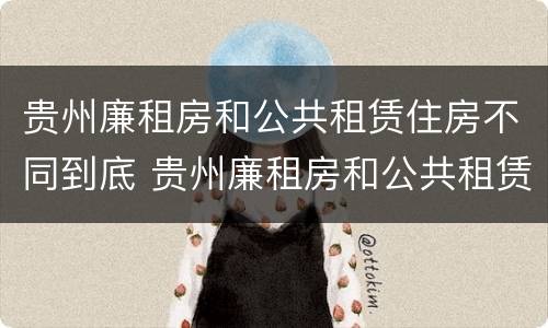 贵州廉租房和公共租赁住房不同到底 贵州廉租房和公共租赁住房不同到底怎么办