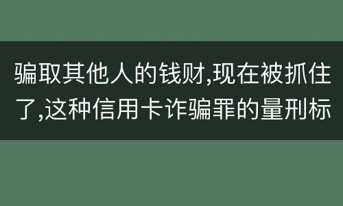骗取其他人的钱财,现在被抓住了,这种信用卡诈骗罪的量刑标准是怎么样的