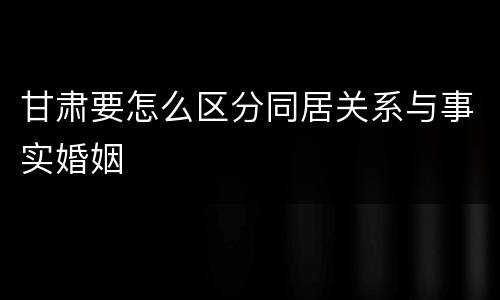 甘肃要怎么区分同居关系与事实婚姻