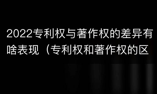 2022专利权与著作权的差异有啥表现（专利权和著作权的区别）