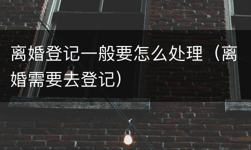 离婚登记一般要怎么处理（离婚需要去登记）