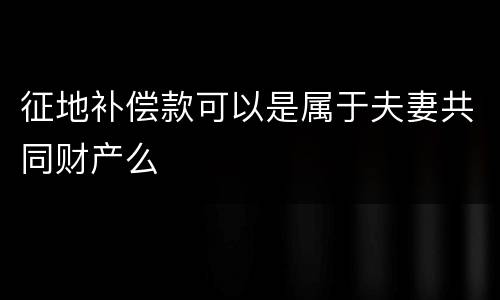 征地补偿款可以是属于夫妻共同财产么