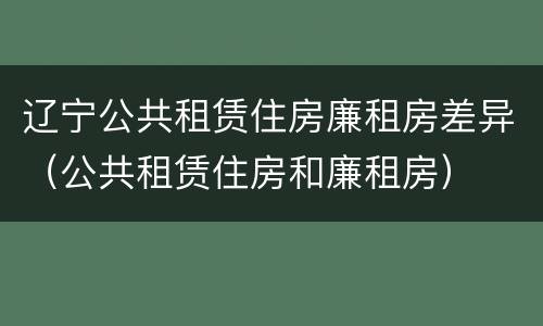 辽宁公共租赁住房廉租房差异（公共租赁住房和廉租房）
