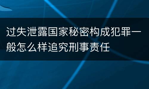 过失泄露国家秘密构成犯罪一般怎么样追究刑事责任