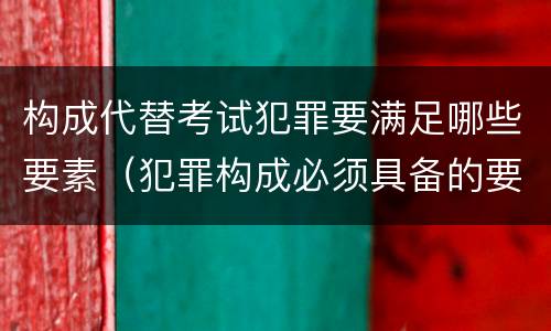 构成代替考试犯罪要满足哪些要素（犯罪构成必须具备的要件是( ）