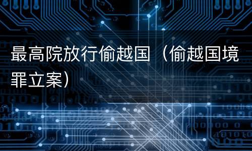 最高院放行偷越国（偷越国境罪立案）