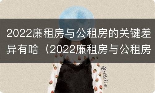 2022廉租房与公租房的关键差异有啥（2022廉租房与公租房的关键差异有啥影响）