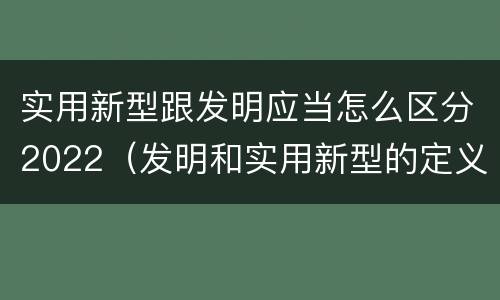 实用新型跟发明应当怎么区分2022（发明和实用新型的定义）
