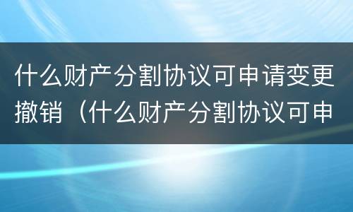 什么财产分割协议可申请变更撤销（什么财产分割协议可申请变更撤销权限）
