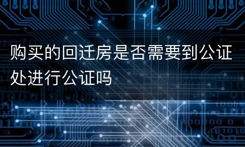 购买的回迁房是否需要到公证处进行公证吗