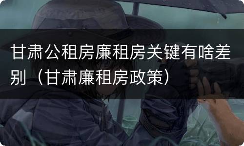 甘肃公租房廉租房关键有啥差别（甘肃廉租房政策）