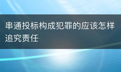 串通投标构成犯罪的应该怎样追究责任