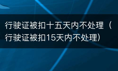 行驶证被扣十五天内不处理(行驶证被扣15天内不处理)