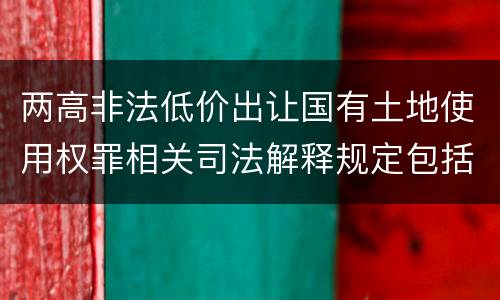 两高非法低价出让国有土地使用权罪相关司法解释规定包括什么重要内容