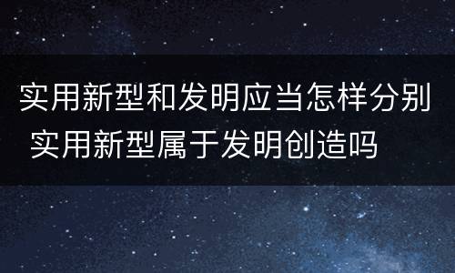 实用新型和发明应当怎样分别 实用新型属于发明创造吗