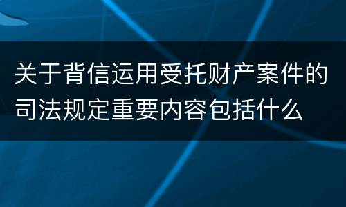 关于背信运用受托财产案件的司法规定重要内容包括什么