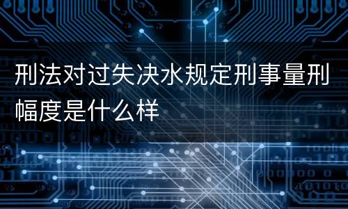 刑法对过失决水规定刑事量刑幅度是什么样