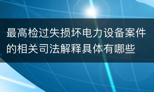 最高检过失损坏电力设备案件的相关司法解释具体有哪些