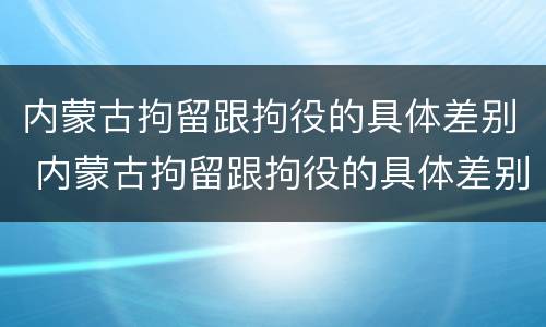 内蒙古拘留跟拘役的具体差别 内蒙古拘留跟拘役的具体差别是什么
