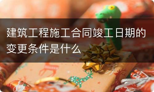 建筑工程施工合同竣工日期的变更条件是什么