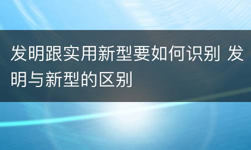 发明跟实用新型要如何识别 发明与新型的区别
