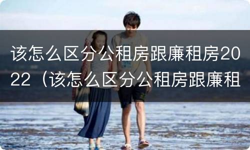 该怎么区分公租房跟廉租房2022（该怎么区分公租房跟廉租房2022区别）