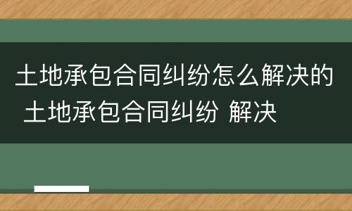 土地承包合同纠纷怎么解决的 土地承包合同纠纷 解决