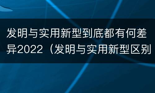 发明与实用新型到底都有何差异2022（发明与实用新型区别）