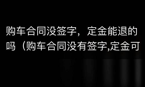 购车合同没签字，定金能退的吗（购车合同没有签字,定金可以退吗）