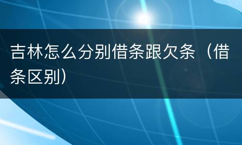 吉林怎么分别借条跟欠条（借条区别）
