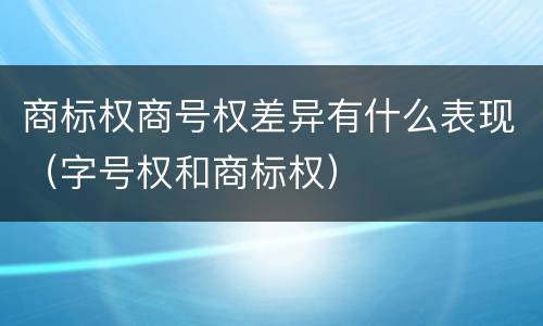 商标权商号权差异有什么表现（字号权和商标权）