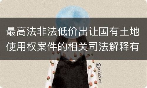 最高法非法低价出让国有土地使用权案件的相关司法解释有什么重要内容