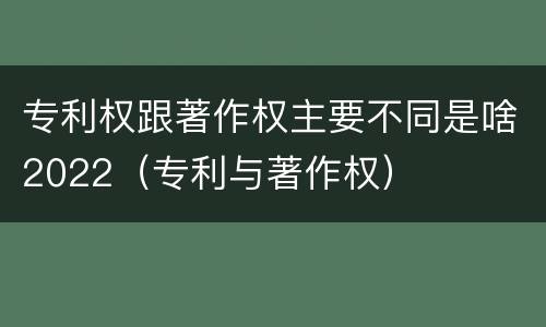 专利权跟著作权主要不同是啥2022（专利与著作权）