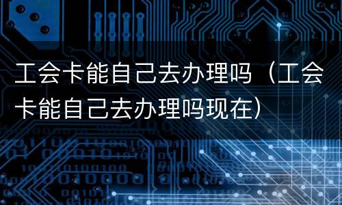 工会卡能自己去办理吗（工会卡能自己去办理吗现在）