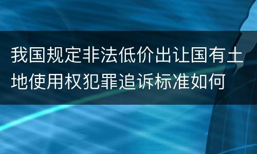 我国规定非法低价出让国有土地使用权犯罪追诉标准如何
