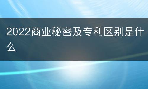 2022商业秘密及专利区别是什么