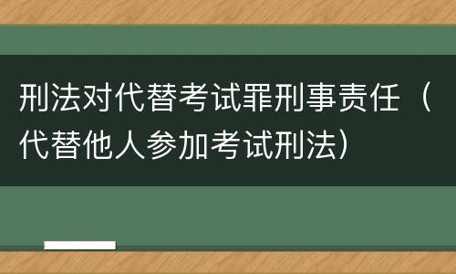 刑法对代替考试罪刑事责任（代替他人参加考试刑法）
