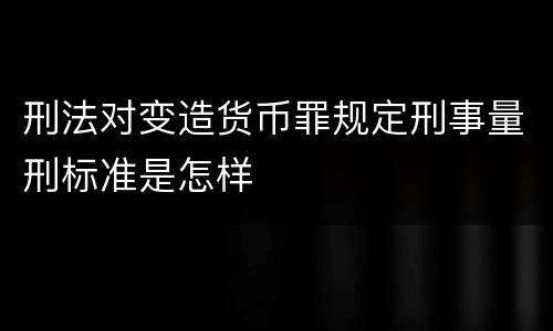 刑法对变造货币罪规定刑事量刑标准是怎样
